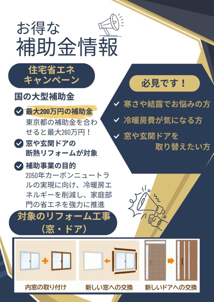 お得な補助金情報
国の大型補助金「住宅省エネキャンペーン」では、窓交換や玄関ドアの断熱リフォームが対象になり、最大で
200万円の補助がおります。
2050年カーボンニュートラルの実現に向け、窓やドアの断熱性能を上げることで、冷暖房エネルギーを削減し、家庭部門の省エネを強力に推進することが補助事業の目的です。
寒さや結露でお悩みの方、冷暖房費が気になる方、玄関ドアを取り替えたい方必見です。対象製品や補助額などお気軽にお問い合わせください。